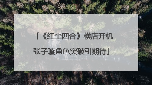 《红尘四合》横店开机 张子璇角色突破引期待