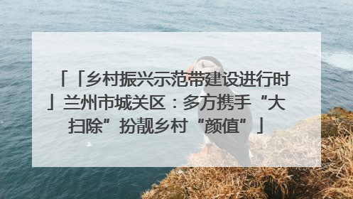 「乡村振兴示范带建设进行时」兰州市城关区：多方携手“大扫除”扮靓乡村“颜值”