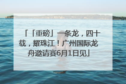「重磅」一条龙，四十载，耀珠江！广州国际龙舟邀请赛6月1日见