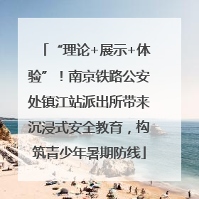 “理论+展示+体验”！南京铁路公安处镇江站派出所带来沉浸式安全教育，构筑青少年暑期防线