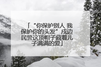 “你保护别人 我保护你的头发”戍边民警这顶帽子藏着儿子满满的爱