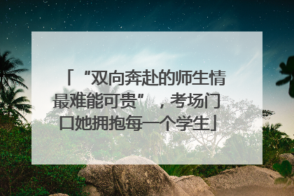 “双向奔赴的师生情最难能可贵”，考场门口她拥抱每一个学生