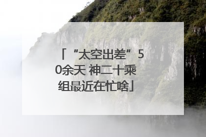 “太空出差”50余天 神二十乘组最近在忙啥