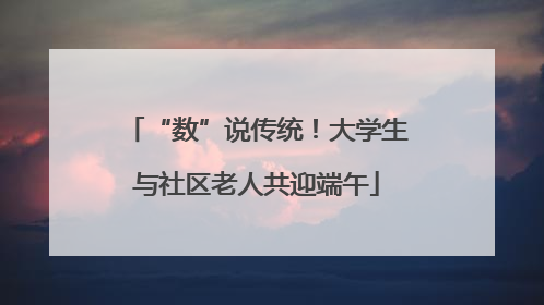 “数”说传统！大学生与社区老人共迎端午