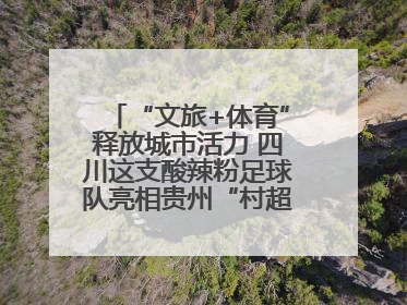 “文旅+体育”释放城市活力 四川这支酸辣粉足球队亮相贵州“村超”后收到感谢信