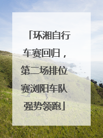 环湘自行车赛回归，第二场排位赛浏阳车队强势领跑