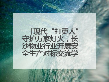 现代“打更人”守护万家灯火，长沙物业行业开展安全生产对标交流学习活动