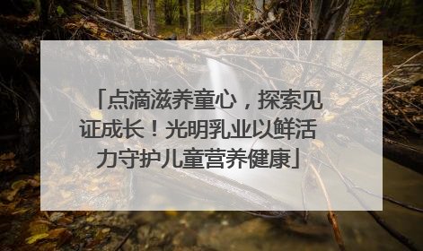 点滴滋养童心，探索见证成长！光明乳业以鲜活力守护儿童营养健康