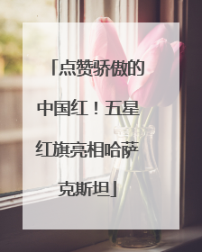 点赞骄傲的中国红！五星红旗亮相哈萨克斯坦