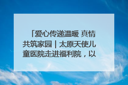 爱心传递温暖 真情共筑家园｜太原天使儿童医院走进福利院，以爱守护童真笑颜！