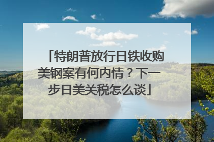 特朗普放行日铁收购美钢案有何内情？下一步日美关税怎么谈