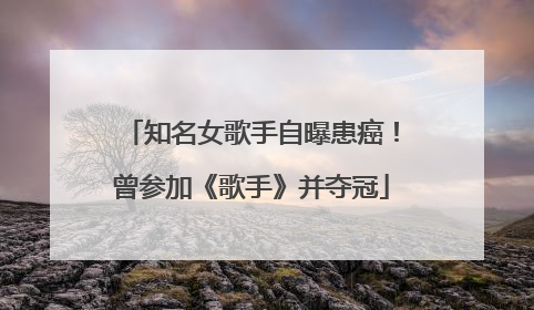 知名女歌手自曝患癌！曾参加《歌手》并夺冠