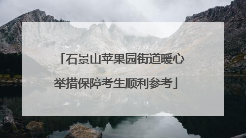 石景山苹果园街道暖心举措保障考生顺利参考