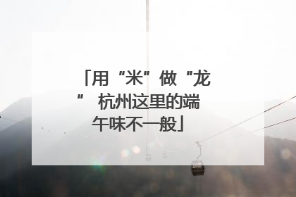 用“米”做“龙” 杭州这里的端午味不一般
