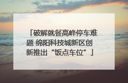 破解就餐高峰停车难题 绵阳科技城新区创新推出“饭点车位”