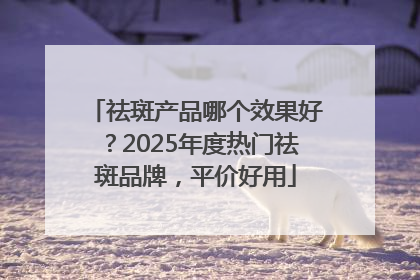 祛斑产品哪个效果好？2025年度热门祛斑品牌，平价好用