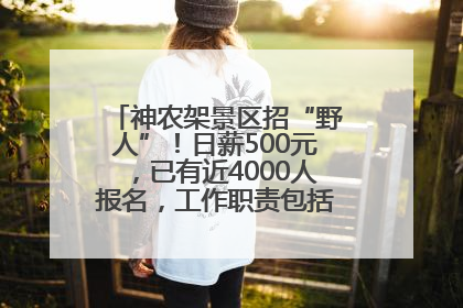 神农架景区招“野人”！日薪500元，已有近4000人报名，工作职责包括“接受游客投喂”