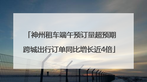 神州租车端午预订量超预期 跨城出行订单同比增长近4倍