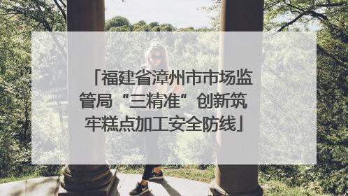 福建省漳州市市场监管局“三精准”创新筑牢糕点加工安全防线