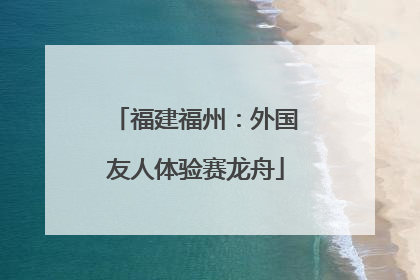 福建福州：外国友人体验赛龙舟