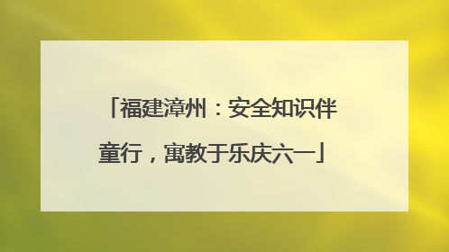 福建漳州：安全知识伴童行，寓教于乐庆六一