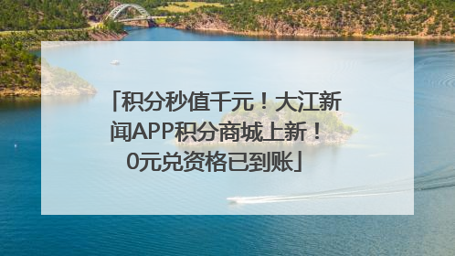 积分秒值千元！大江新闻APP积分商城上新！0元兑资格已到账