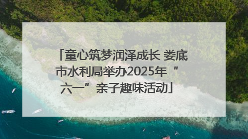 童心筑梦润泽成长 娄底市水利局举办2025年“六一”亲子趣味活动