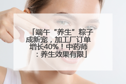 端午“养生”粽子成新宠，加工厂订单增长40%！中药师：养生效果有限
