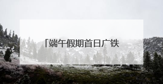 端午假期首日广铁发送旅客创新高