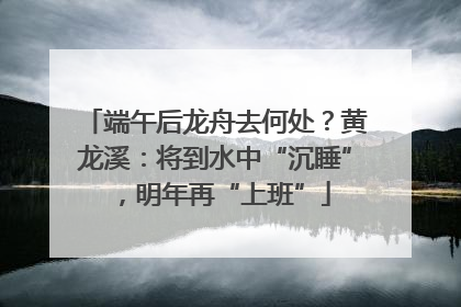 端午后龙舟去何处？黄龙溪：将到水中“沉睡”，明年再“上班”