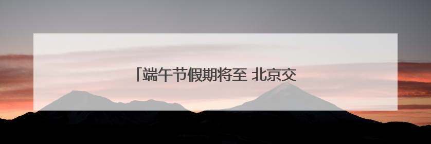 端午节假期将至 北京交管部门发布最新安全提示