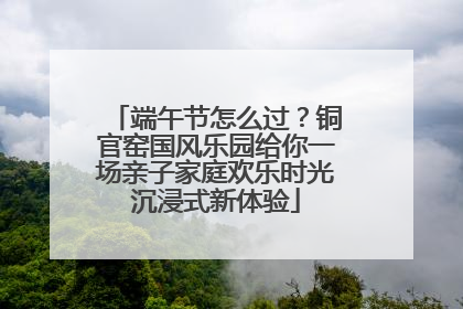 端午节怎么过？铜官窑国风乐园给你一场亲子家庭欢乐时光沉浸式新体验
