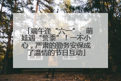 端午逢“六一”、萌娃遇“警黍”！一不小心，严肃的勤务安保成了温情的节日互动