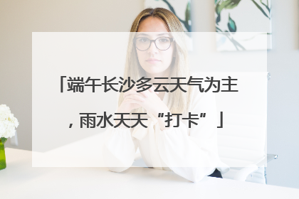 端午长沙多云天气为主，雨水天天“打卡”