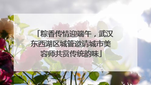 粽香传情迎端午，武汉东西湖区城管邀请城市美容师共赏传统韵味