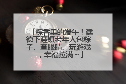 粽香里的端午！建德下涯镇老年人包粽子、查眼睛、玩游戏，幸福拉满～