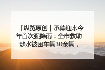 纵览原创｜承德迎来今年首次强降雨：全市救助涉水被困车辆30余辆，8日晚市区已无积水路段，交通恢复畅通