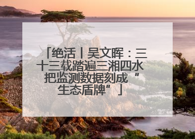 绝活丨吴文晖：三十三载踏遍三湘四水 把监测数据刻成“生态盾牌”