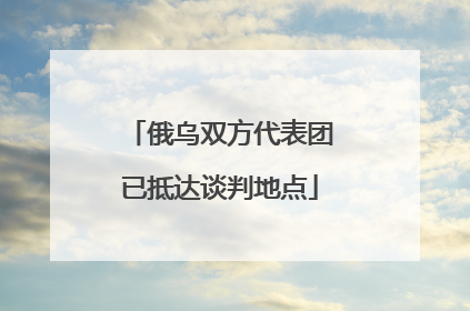 俄乌双方代表团已抵达谈判地点