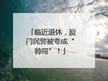 临近退休，厦门民警被夸成“帅哥”！