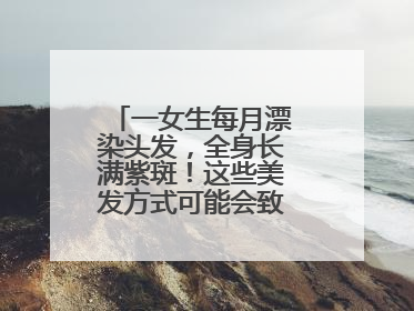 一女生每月漂染头发，全身长满紫斑！这些美发方式可能会致癌！紧急提醒