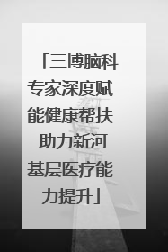 三博脑科专家深度赋能健康帮扶 助力新河基层医疗能力提升