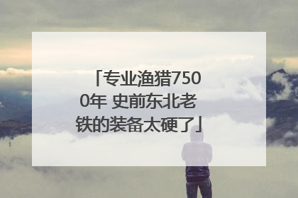 专业渔猎7500年 史前东北老铁的装备太硬了