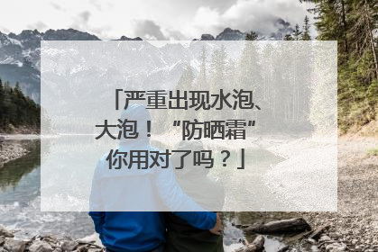 严重出现水泡、大泡！“防晒霜”你用对了吗？