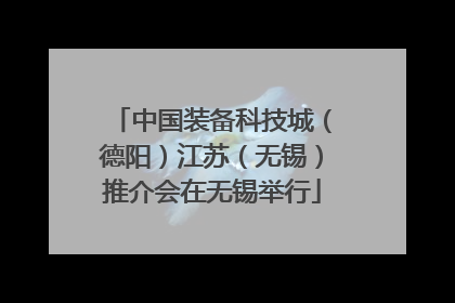 中国装备科技城（德阳）江苏（无锡）推介会在无锡举行