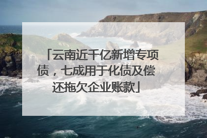 云南近千亿新增专项债，七成用于化债及偿还拖欠企业账款
