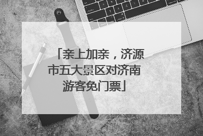 亲上加亲，济源市五大景区对济南游客免门票