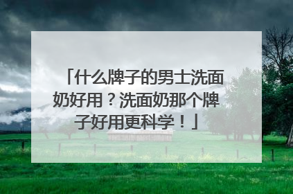 什么牌子的男士洗面奶好用？洗面奶那个牌子好用更科学！