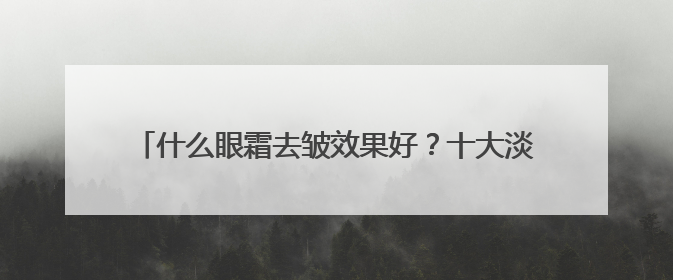 什么眼霜去皱效果好？十大淡纹眼霜效果对比，买对不买贵