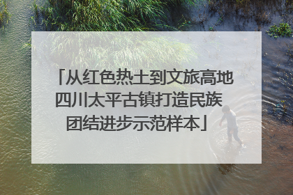 从红色热土到文旅高地 四川太平古镇打造民族团结进步示范样本